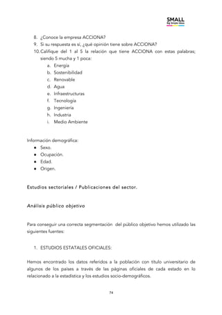 74
8. ¿Conoce la empresa ACCIONA?
9. Si su respuesta es sí, ¿qué opinión tiene sobre ACCIONA?
10.Califique del 1 al 5 la relación que tiene ACCIONA con estas palabras;
siendo 5 mucha y 1 poca:
a. Energía
b. Sostenibilidad
c. Renovable
d. Agua
e. Infraestructuras
f. Tecnología
g. Ingeniería
h. Industria
i. Medio Ambiente
Información demográfica:
● Sexo.
● Ocupación.
● Edad.
● Origen.
Estudios sectoriales / Publicaciones del sector.
Análisis público objetivo
Para conseguir una correcta segmentación del público objetivo hemos utilizado las
siguientes fuentes:
1. ESTUDIOS ESTATALES OFICIALES:
Hemos encontrado los datos referidos a la población con título universitario de
algunos de los países a través de las páginas oficiales de cada estado en lo
relacionado a la estadística y los estudios socio-demográficos.
 