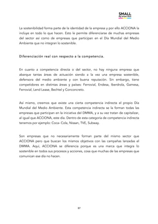 87
La sostenibilidad forma parte de la identidad de la empresa y por ello ACCIONA la
incluye en todo lo que hacen. Esto le permite diferenciarse de muchas empresas
del sector así como de empresas que participan en el Día Mundial del Medio
Ambiente que no integran lo sostenible.
Diferenciación real con respecto a la competencia.
En cuanto a competencia directa o del sector, no hay ninguna empresa que
abarque tantas áreas de actuación siendo a la vez una empresa sostenible,
defensora del medio ambiente y con buena reputación. Sin embargo, tiene
competidores en distintas áreas y países: Ferrovial, Endesa, Iberdrola, Gamesa,
Ferrovial, Lend Lease, Bechtel y Conconcreto.
Así mismo, creemos que existe una cierta competencia indirecta el propio Día
Mundial del Medio Ambiente. Esta competencia indirecta se la forman todas las
empresas que participan en la iniciativa del DMMA, y a su vez tratan de capitalizar,
al igual que ACCIONA, este día. Dentro de esta categoría de competencia indirecta
tenemos por ejemplo: Coca- Cola, Nissan, TVE, Subway.
Son empresas que no necesariamente forman parte del mismo sector que
ACCIONA pero que buscan los mismos objetivos con las campañas lanzadas el
DMMA. Aquí, ACCIONA se diferencia porque es una marca que integra lo
sostenible en todos sus procesos y acciones, cosa que muchas de las empresas que
comunican ese día no hacen.
 