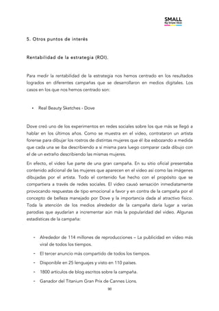 90
5. Otros puntos de interés
Rentabilidad de la estrategia (ROI).
Para medir la rentabilidad de la estrategia nos hemos centrado en los resultados
logrados en diferentes campañas que se desarrollaron en medios digitales. Los
casos en los que nos hemos centrado son:
• Real Beauty Sketches - Dove
Dove creó uno de los experimentos en redes sociales sobre los que más se llegó a
hablar en los últimos años. Como se muestra en el video, contrataron un artista
forense para dibujar los rostros de distintas mujeres que él iba esbozando a medida
que cada una se iba describiendo a sí misma para luego comparar cada dibujo con
el de un extraño describiendo las mismas mujeres.
En efecto, el video fue parte de una gran campaña. En su sitio oficial presentaba
contenido adicional de las mujeres que aparecen en el video así como las imágenes
dibujadas por el artista. Todo el contenido fue hecho con el propósito que se
compartiera a través de redes sociales. El video causó sensación inmediatamente
provocando respuestas de tipo emocional a favor y en contra de la campaña por el
concepto de belleza manejado por Dove y la importancia dada al atractivo físico.
Toda la atención de los medios alrededor de la campaña daría lugar a varias
parodias que ayudarían a incrementar aún más la popularidad del video. Algunas
estadísticas de la campaña:
- Alrededor de 114 millones de reproducciones – La publicidad en vídeo más
viral de todos los tiempos.
- El tercer anuncio más compartido de todos los tiempos.
- Disponible en 25 lenguajes y visto en 110 países.
- 1800 artículos de blog escritos sobre la campaña.
- Ganador del Titanium Gran Prix de Cannes Lions.
 