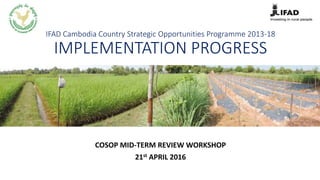 IFAD Cambodia Country Strategic Opportunities Programme 2013-18
IMPLEMENTATION PROGRESS
COSOP MID-TERM REVIEW WORKSHOP
21st APRIL 2016
 