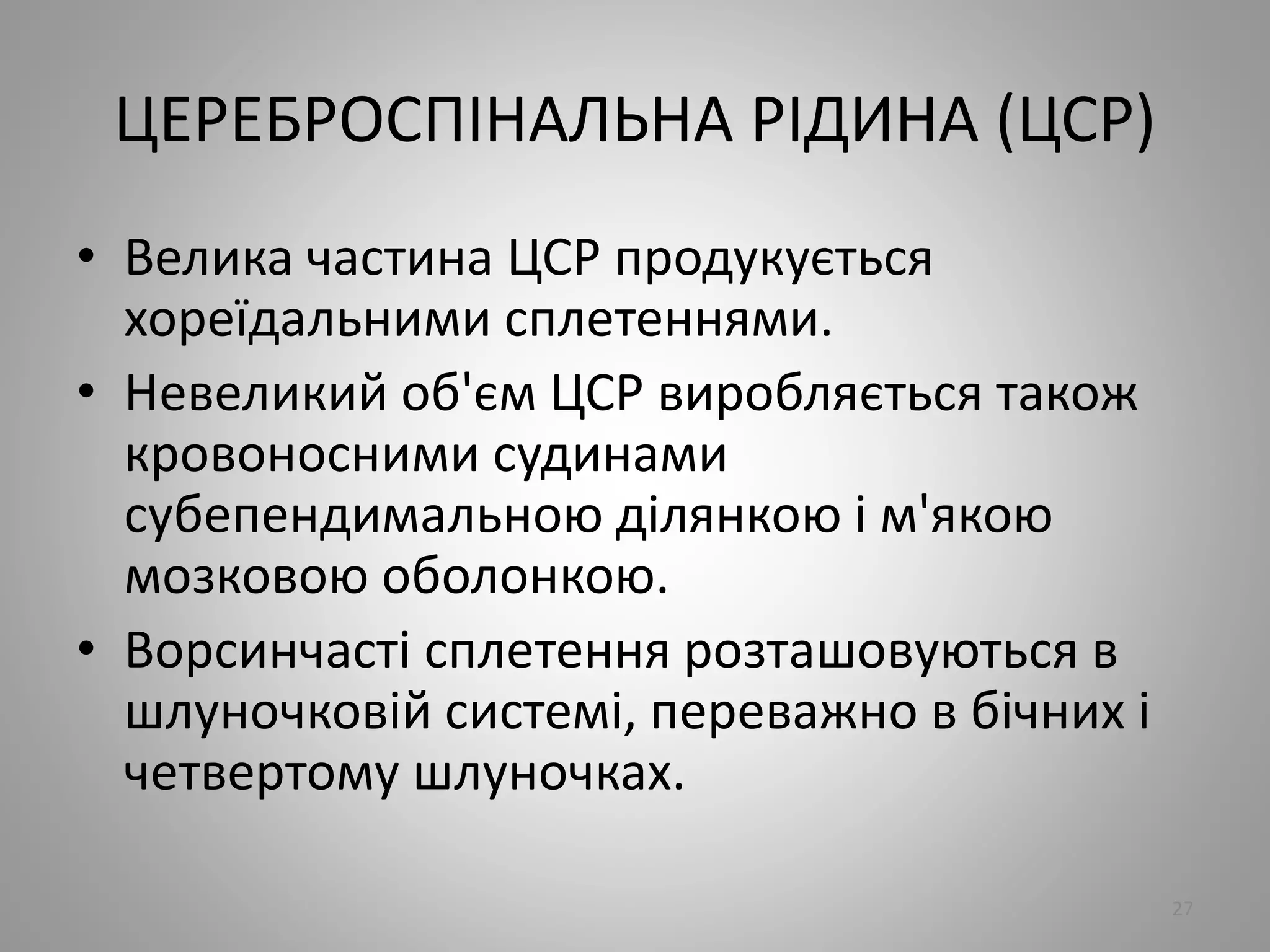 ЦЕРЕБРОСПІНАЛЬНА РІДИНА (ЦСР)
• Велика частина ЦСР продукується
хореїдальними сплетеннями.
• Невеликий об'єм ЦСР виробляється також
кровоносними судинами
субепендимальною ділянкою і м'якою
мозковою оболонкою.
• Ворсинчасті сплетення розташовуються в
шлуночковій системі, переважно в бічних і
четвертому шлуночках.
27
 