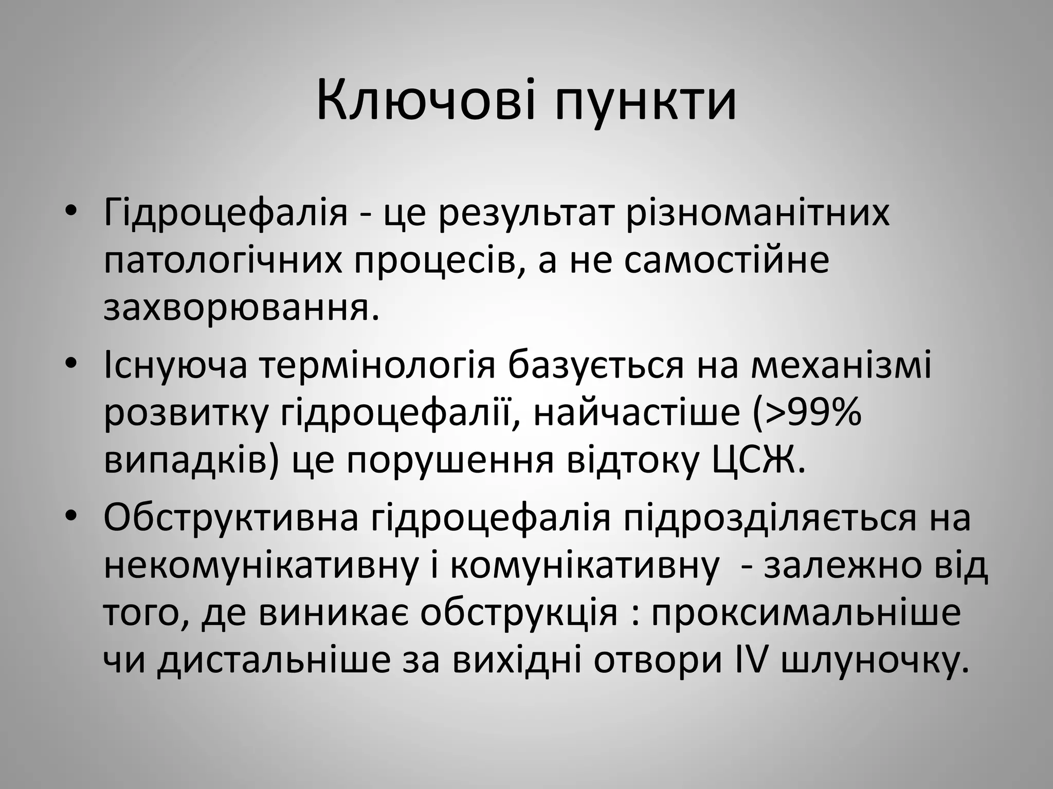 Ключові пункти
• Гідроцефалія - це результат різноманітних
патологічних процесів, а не самостійне
захворювання.
• Існуюча термінологія базується на механізмі
розвитку гідроцефалії, найчастіше (>99%
випадків) це порушення відтоку ЦСЖ.
• Обструктивна гідроцефалія підрозділяється на
некомунікативну і комунікативну - залежно від
того, де виникає обструкція : проксимальніше
чи дистальніше за вихідні отвори IV шлуночку.
 