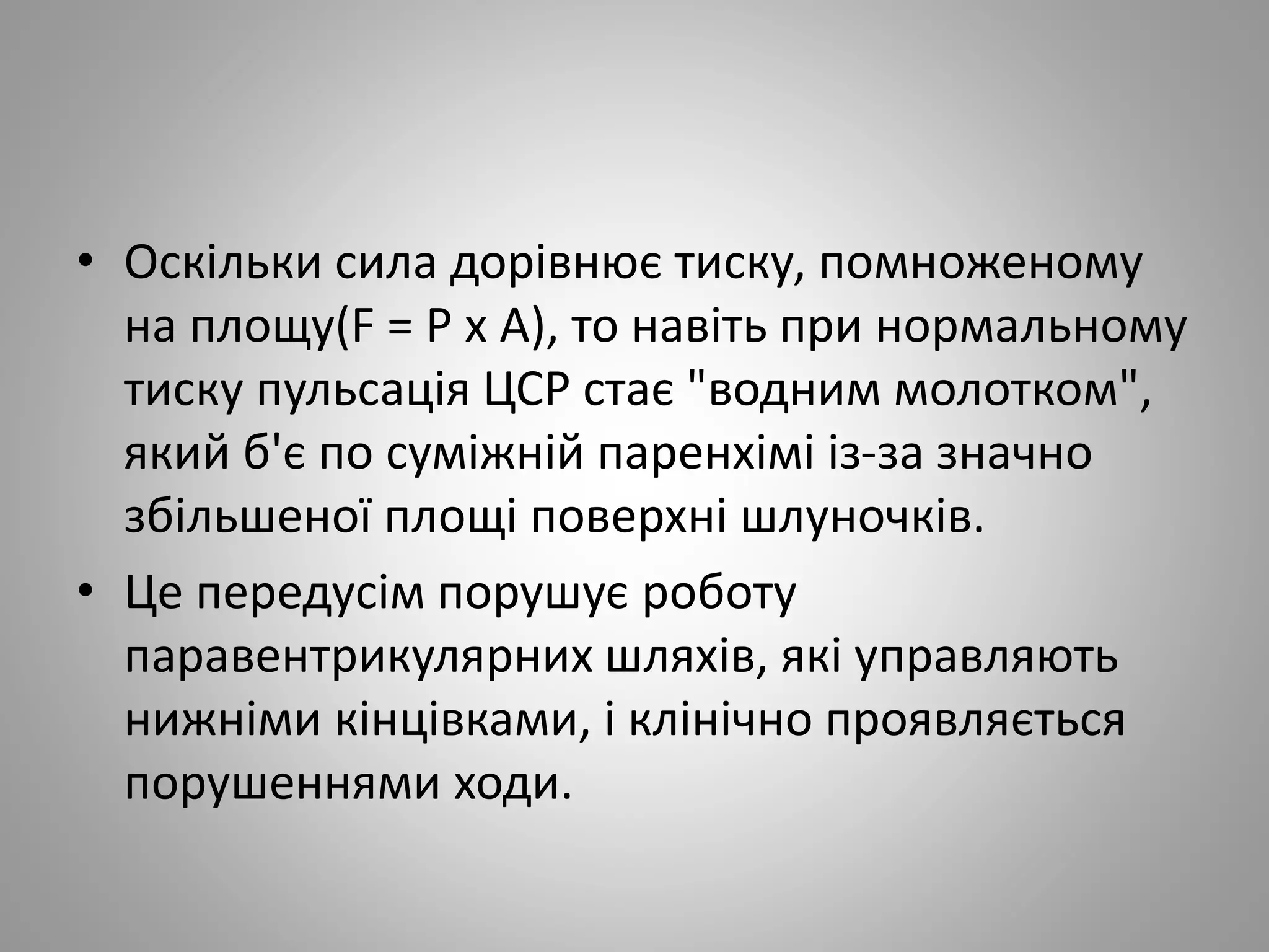 • Оскільки сила дорівнює тиску, помноженому
на площу(F = Р х А), то навіть при нормальному
тиску пульсація ЦСР стає "водним молотком",
який б'є по суміжній паренхімі із-за значно
збільшеної площі поверхні шлуночків.
• Це передусім порушує роботу
паравентрикулярних шляхів, які управляють
нижніми кінцівками, і клінічно проявляється
порушеннями ходи.
 