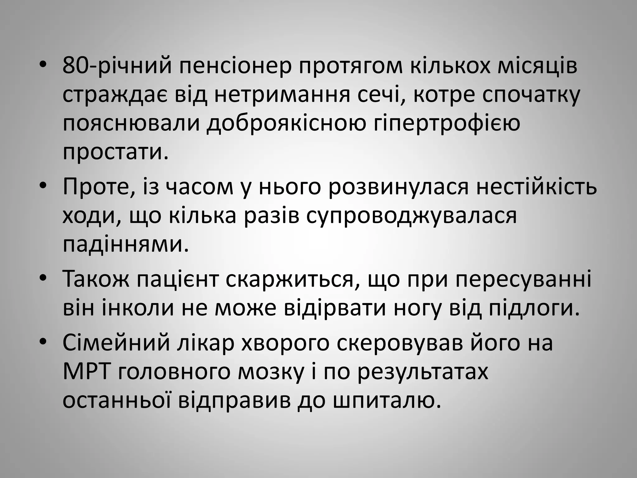 • 80-річний пенсіонер протягом кількох місяців
страждає від нетримання сечі, котре спочатку
пояснювали доброякісною гіпертрофією
простати.
• Проте, із часом у нього розвинулася нестійкість
ходи, що кілька разів супроводжувалася
падіннями.
• Також пацієнт скаржиться, що при пересуванні
він інколи не може відірвати ногу від підлоги.
• Сімейний лікар хворого скеровував його на
МРТ головного мозку і по результатах
останньої відправив до шпиталю.
 