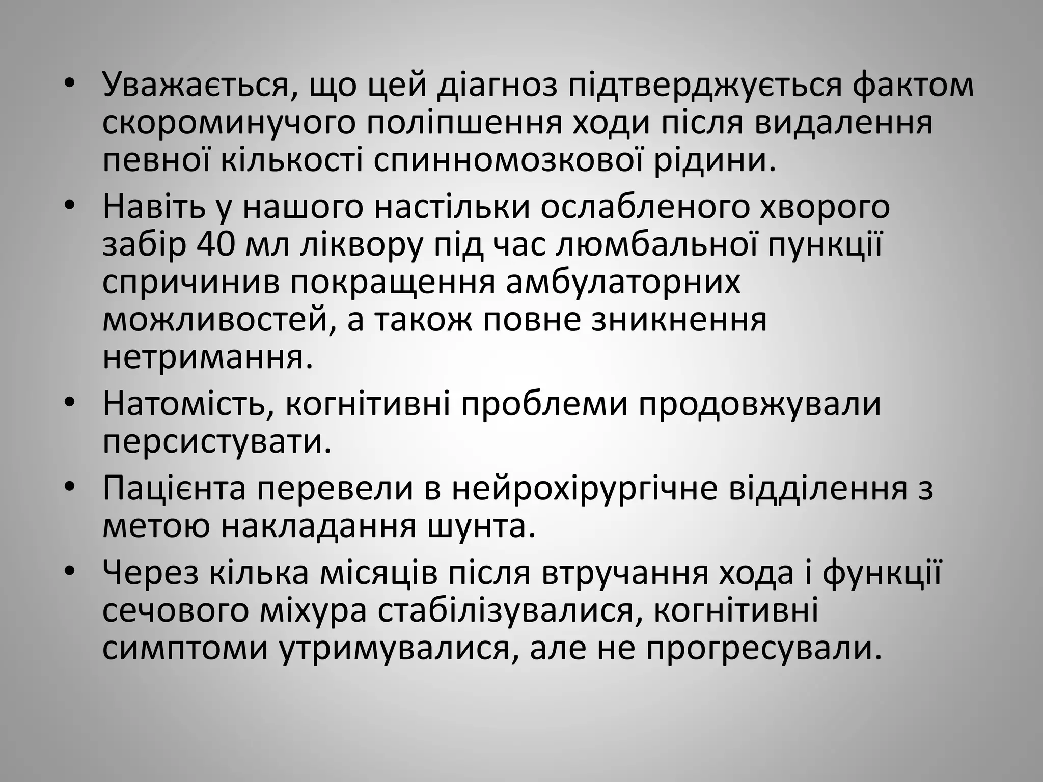 • Уважається, що цей діагноз підтверджується фактом
скороминучого поліпшення ходи після видалення
певної кількості спинномозкової рідини.
• Навіть у нашого настільки ослабленого хворого
забір 40 мл ліквору під час люмбальної пункції
спричинив покращення амбулаторних
можливостей, а також повне зникнення
нетримання.
• Натомість, когнітивні проблеми продовжували
персистувати.
• Пацієнта перевели в нейрохірургічне відділення з
метою накладання шунта.
• Через кілька місяців після втручання хода і функції
сечового міхура стабілізувалися, когнітивні
симптоми утримувалися, але не прогресували.
 