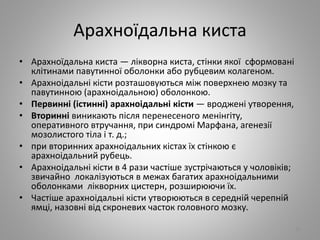 Арахноїдальна киста
• Арахноїдальна киста — лікворна киста, стінки якої сформовані
клітинами павутинної оболонки або рубцевим колагеном.
• Арахноідальні кісти розташовуються між поверхнею мозку та
павутинною (арахноідальною) оболонкою.
• Первинні (істинні) арахноідальні кісти — вроджені утворення,
• Вторинні виникають після перенесеного менінгіту,
оперативного втручання, при синдромі Марфана, агенезії
мозолистого тіла і т. д.;
• при вторинних арахноідальних кістах їх стінкою є
арахноідальний рубець.
• Арахноідальні кісти в 4 рази частіше зустрічаються у чоловіків;
звичайно локалізуються в межах багатих арахноідальними
оболонками лікворних цистерн, розширюючи їх.
• Частіше арахноідальні кісти утворюються в середній черепній
ямці, назовні від скроневих часток головного мозку.
22
 