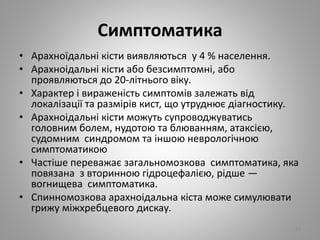 Симптоматика
• Арахноїдальні кісти виявляються у 4 % населення.
• Арахноідальні кісти або безсимптомні, або
проявляються до 20-літнього віку.
• Характер і вираженість симптомів залежать від
локалізації та размірів кист, що утруднює діагностику.
• Арахноідальні кісти можуть супроводжуватись
головним болем, нудотою та блюванням, атаксією,
судомним синдромом та іншою неврологічною
симптоматикою
• Частіше переважає загальномозкова симптоматика, яка
повязана з вторинною гідроцефалією, рідше —
вогнищева симптоматика.
• Спинномозкова арахноідальна кіста може симулювати
грижу міжхребцевого дискау.
23
 
