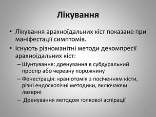 Лікування
• Лікування арахноїдальних кіст показане при
маніфестації симптомів.
• Існують різноманітні методи декомпресії
арахноїдальних кіст:
– Шунтування: дренування в субдуральний
простір або черевну порожнину
– Фенестрація: краніотомія з посіченням кісти,
різні ендоскопічні методики, включаючи
лазерні
– Дренування методом голкової аспірації
26
 