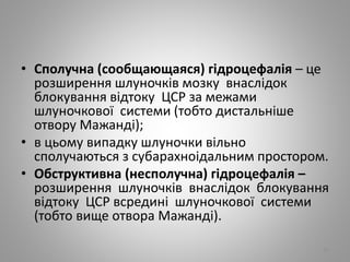 • Сполучна (сообщающаяся) гідроцефалія – це
розширення шлуночків мозку внаслідок
блокування відтоку ЦСР за межами
шлуночкової системи (тобто дистальніше
отвору Мажанді);
• в цьому випадку шлуночки вільно
сполучаються з субарахноідальним простором.
• Обструктивна (несполучна) гідроцефалія –
розширення шлуночків внаслідок блокування
відтоку ЦСР всредині шлуночкової системи
(тобто вище отвора Мажанді).
32
 
