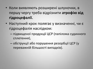 • Коли виявляють розширені шлуночки, в
першу чергу треба відрізнити атрофію від
гідроцефалії.
• Наступний крок полягає у визначенні, чи є
гідроцефалія наслідком:
– підвищеної продукції ЦСР (папілома судинного
сплетення),
– обструкції або порушення резорбції ЦСР (у
переважній більшості випадків).
 