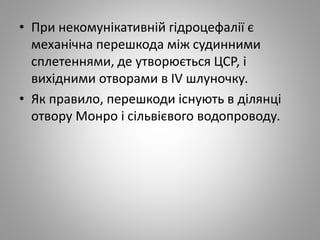 • При некомунікативній гідроцефалії є
механічна перешкода між судинними
сплетеннями, де утворюється ЦСР, і
вихідними отворами в IV шлуночку.
• Як правило, перешкоди існують в ділянці
отвору Монро і сільвієвого водопроводу.
 