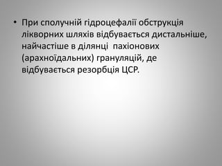 • При сполучній гідроцефалії обструкція
лікворних шляхів відбувається дистальніше,
найчастіше в ділянці пахіонових
(арахноїдальних) грануляцій, де
відбувається резорбція ЦСР.
 