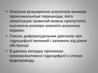 • Оскільки розширення шлуночків виникає
проксимальніше перешкоди, його
локалізацію зазвичай можна припустити,
оцінюючи розміри кожного шлуночку
окремо.
• Список диференціальних діагнозів при
гідроцефалії великий і залежить від рівня
обструкції.
• В даному випадку причиною
некомунікативної гідроцефалії є стеноз
водопроводу.
 