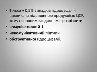 • Тільки у 0,5% випадків гідроцефалія
викликана підвищеною продукцією ЦСР,
тому основним завданням є розрізнити:
• комунікативний і
• некомунікативний підтипи
• обструктивної гідроцефалії.
 