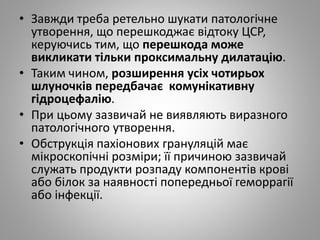 • Завжди треба ретельно шукати патологічне
утворення, що перешкоджає відтоку ЦСР,
керуючись тим, що перешкода може
викликати тільки проксимальну дилатацію.
• Таким чином, розширення усіх чотирьох
шлуночків передбачає комунікативну
гідроцефалію.
• При цьому зазвичай не виявляють виразного
патологічного утворення.
• Обструкція пахіонових грануляцій має
мікроскопічні розміри; її причиною зазвичай
служать продукти розпаду компонентів крові
або білок за наявності попередньої геморрагії
або інфекції.
 