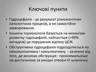 Ключові пункти
• Гідроцефалія - це результат різноманітних
патологічних процесів, а не самостійне
захворювання.
• Існуюча термінологія базується на механізмі
розвитку гідроцефалії, найчастіше (>99%
випадків) це порушення відтоку ЦСЖ.
• Обструктивна гідроцефалія підрозділяється на
некомунікативну і комунікативну - залежно від
того, де виникає обструкція : проксимальніше
чи дистальніше за вихідні отвори IV шлуночку.
 