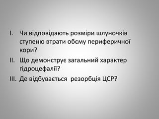 I. Чи відповідають розміри шлуночків
ступеню втрати обєму периферичної
кори?
II. Що демонструє загальний характер
гідроцефалії?
III. Де відбувається резорбція ЦСР?
 