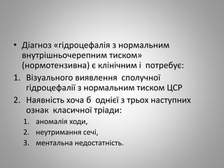 • Діагноз «гідроцефалія з нормальним
внутрішньочерепним тиском»
(нормотензивна) є клінічним і потребує:
1. Візуального виявлення сполучної
гідроцефалії з нормальним тиском ЦСР
2. Наявність хоча б однієї з трьох наступних
ознак класичної тріади:
1. аномалія ходи,
2. неутримання сечі,
3. ментальна недостатність.
 