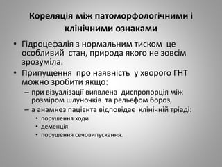 Кореляція між патоморфологічними і
клінічними ознаками
• Гідроцефалія з нормальним тиском це
особливий стан, природа якого не зовсім
зрозуміла.
• Припущення про наявність у хворого ГНТ
можно зробити якщо:
– при візуалізації виявлена диспропорція між
розміром шлуночків та рельєфом бороз,
– а анамнез пацієнта відповідає клінічній тріаді:
• порушення ходи
• деменція
• порушення сечовипускання.
 
