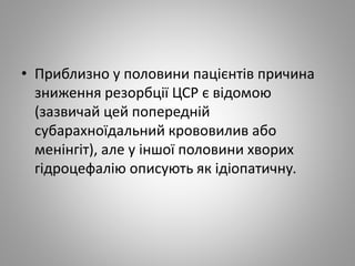 • Приблизно у половини пацієнтів причина
зниження резорбції ЦСР є відомою
(зазвичай цей попередній
субарахноїдальний крововилив або
менінгіт), але у іншої половини хворих
гідроцефалію описують як ідіопатичну.
 