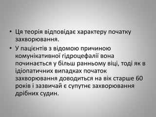 • Ця теорія відповідає характеру початку
захворювання.
• У пацієнтів з відомою причиною
комунікативної гідроцефалії вона
починається у більш ранньому віці, тоді як в
ідіопатичних випадках початок
захворювання доводиться на вік старше 60
років і зазвичай є супутнє захворювання
дрібних судин.
 