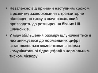 • Незалежно від причини наступним кроком
в розвитку захворювання є транзиторне
підвищення тиску в шлуночках, який
призводить до розширення бічних і III
шлуночків.
• У міру збільшення розміру шлуночків тиск в
них знижується до нормальних цифр і
встановлюється компенсована форма
комунікативної гідроцефалії з нормальним
тиском ліквору.
 