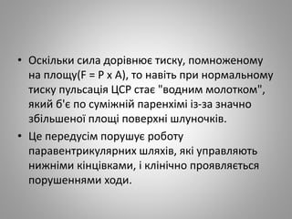 • Оскільки сила дорівнює тиску, помноженому
на площу(F = Р х А), то навіть при нормальному
тиску пульсація ЦСР стає "водним молотком",
який б'є по суміжній паренхімі із-за значно
збільшеної площі поверхні шлуночків.
• Це передусім порушує роботу
паравентрикулярних шляхів, які управляють
нижніми кінцівками, і клінічно проявляється
порушеннями ходи.
 