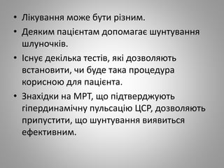 • Лікування може бути різним.
• Деяким пацієнтам допомагає шунтування
шлуночків.
• Існує декілька тестів, які дозволяють
встановити, чи буде така процедура
корисною для пацієнта.
• Знахідки на МРТ, що підтверджують
гіпердинамічну пульсацію ЦСР, дозволяють
припустити, що шунтування виявиться
ефективним.
 