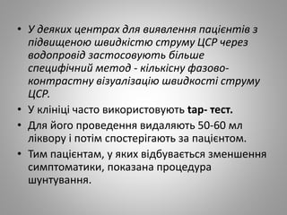 • У деяких центрах для виявлення пацієнтів з
підвищеною швидкістю струму ЦСР через
водопровід застосовують більше
специфічний метод - кількісну фазово-
контрастну візуалізацію швидкості струму
ЦСР.
• У клініці часто використовують tap- тест.
• Для його проведення видаляють 50-60 мл
ліквору і потім спостерігають за пацієнтом.
• Тим пацієнтам, у яких відбувається зменшення
симптоматики, показана процедура
шунтування.
 