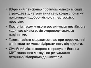 • 80-річний пенсіонер протягом кількох місяців
страждає від нетримання сечі, котре спочатку
пояснювали доброякісною гіпертрофією
простати.
• Проте, із часом у нього розвинулася нестійкість
ходи, що кілька разів супроводжувалася
падіннями.
• Також пацієнт скаржиться, що при пересуванні
він інколи не може відірвати ногу від підлоги.
• Сімейний лікар хворого скеровував його на
МРТ головного мозку і по результатах
останньої відправив до шпиталю.
 