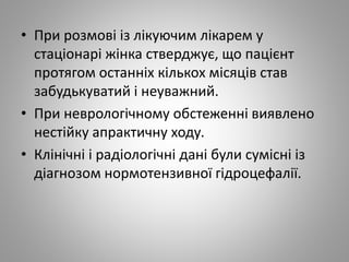 • При розмові із лікуючим лікарем у
стаціонарі жінка стверджує, що пацієнт
протягом останніх кількох місяців став
забудькуватий і неуважний.
• При неврологічному обстеженні виявлено
нестійку апрактичну ходу.
• Клінічні і радіологічні дані були сумісні із
діагнозом нормотензивної гідроцефалії.
 