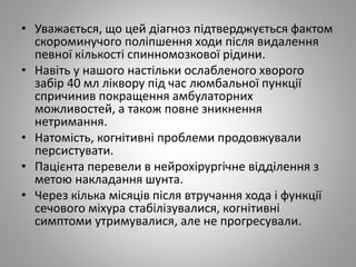 • Уважається, що цей діагноз підтверджується фактом
скороминучого поліпшення ходи після видалення
певної кількості спинномозкової рідини.
• Навіть у нашого настільки ослабленого хворого
забір 40 мл ліквору під час люмбальної пункції
спричинив покращення амбулаторних
можливостей, а також повне зникнення
нетримання.
• Натомість, когнітивні проблеми продовжували
персистувати.
• Пацієнта перевели в нейрохірургічне відділення з
метою накладання шунта.
• Через кілька місяців після втручання хода і функції
сечового міхура стабілізувалися, когнітивні
симптоми утримувалися, але не прогресували.
 