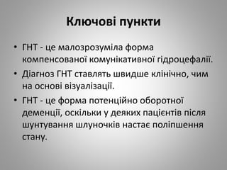 Ключові пункти
• ГНТ - це малозрозуміла форма
компенсованої комунікативної гідроцефалії.
• Діагноз ГНТ ставлять швидше клінічно, чим
на основі візуалізації.
• ГНТ - це форма потенційно оборотної
деменції, оскільки у деяких пацієнтів після
шунтування шлуночків настає поліпшення
стану.
 