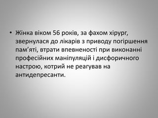 • Жінка віком 56 років, за фахом хірург,
звернулася до лікарів з приводу погіршення
пам’яті, втрати впевненості при виконанні
професійних маніпуляцій і дисфоричного
настрою, котрий не реагував на
антидепресанти.
 