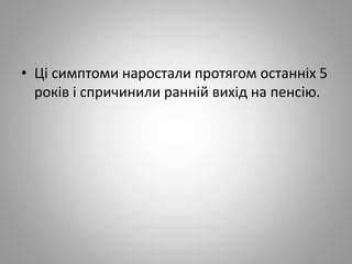 • Ці симптоми наростали протягом останніх 5
років і спричинили ранній вихід на пенсію.
 