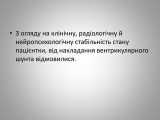 • З огляду на клінічну, радіологічну й
нейропсихологічну стабільність стану
пацієнтки, від накладання вентрикулярного
шунта відмовилися.
 