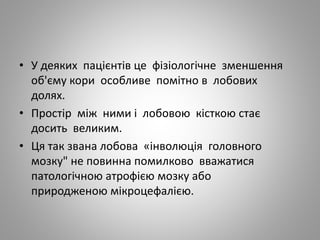• У деяких пацієнтів це фізіологічне зменшення
об'єму кори особливе помітно в лобових
долях.
• Простір між ними і лобовою кісткою стає
досить великим.
• Ця так звана лобова «інволюція головного
мозку" не повинна помилково вважатися
патологічною атрофією мозку або
природженою мікроцефалією.
 