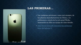 LAS PRIMERAS…
• Las imágenes provienen, como casi siempre, de
las plantas manufactureras en China, y se
publicaron a través de la red social Weibo,
mostrando en ellas un equipo de color dorado.
• http://www.merca20.com/estas-las-primeras-
fotos-del-iphone-7/
 