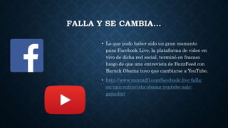 FALLA Y SE CAMBIA…
• Lo que pudo haber sido un gran momento
para Facebook Live, la plataforma de video en
vivo de dicha red social, terminó en fracaso
luego de que una entrevista de BuzzFeed con
Barack Obama tuvo que cambiarse a YouTube.
• http://www.merca20.com/facebook-live-falla-
en-una-entrevista-obama-youtube-sale-
ganador/
 