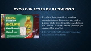 OXXO CON ACTAS DE NACIMIENTO…
• La cadena de autoservicio ya emitió un
comunicado donde da a conocer que no tiene
pensado emitir actas de nacimiento, defunción,
matrimonio u otros documentos que tenga que
ver con el Registro Civil.
• http://www.informabtl.com/oxxo-se-deslinda-
de-las-actas-de-nacimiento/
 