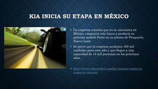 KIA INICIA SU ETAPA EN MÉXICO
• La empresa coreana que ya se encuentra en
México, empezará este lunes a producir su
próximo modelo Forte en su planta de Pesquería,
Nuevo León.
• Se prevé que la empresa produzca 100 mil
unidades para este año y que llegue a una
capacidad de 14 mil personas en los próximos
años.
• http://www.informabtl.com/kia-motors-inicia-su-
etapa-en-mexico/
 