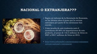 NACIONAL O EXTRANJERA???
• Según un informa de la Secretaría de Economía,
en los últimos años el gusto por la cerveza
extranjera por parte de los mexicanos han
crecido.
• Como prueba de esta tendencia está el
incremento del 80% en importaciones de este
producto, al pasar de 142.3 millones de litros en
2007 a 256.7 millones de litros en 2015.
• http://www.informabtl.com/mexicanos-consumen-
cerveza-nacional-o-extranjera/
 