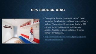SPA BURGER KING
• Como parte de este “cuarto de vapor”, tiene
pantallas de televisión, audio de gran calidad e
incluso Playstation. El precio va desde lo 250
euros y los servicios que se soliciten van
aparte. Además se puede estar por 3 horas
para poder relajarse.
• http://www.informabtl.com/burger-king-abre-
un-spa-en-finlandia/
 