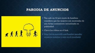 PARODIA DE ANUNCIOS
• Tan solo un 53 por ciento de hombres
considera que las mujeres son mostradas de
una forma sumamente sexualizada en
publicidad
• Checa los videos en el link.
• http://www.merca20.com/hombre-parodia-
anuncios-sexistas-y-este-es-el-resultado/
 