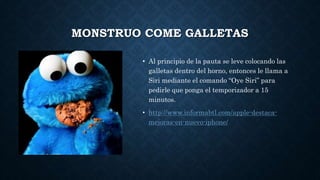MONSTRUO COME GALLETAS
• Al principio de la pauta se leve colocando las
galletas dentro del horno, entonces le llama a
Siri mediante el comando “Oye Siri” para
pedirle que ponga el temporizador a 15
minutos.
• http://www.informabtl.com/apple-destaca-
mejoras-en-nuevo-iphone/
 