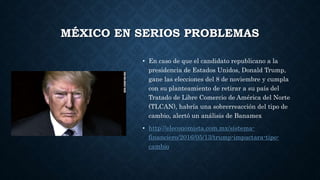 MÉXICO EN SERIOS PROBLEMAS
• En caso de que el candidato republicano a la
presidencia de Estados Unidos, Donald Trump,
gane las elecciones del 8 de noviembre y cumpla
con su planteamiento de retirar a su país del
Tratado de Libre Comercio de América del Norte
(TLCAN), habría una sobrerreacción del tipo de
cambio, alertó un análisis de Banamex
• http://eleconomista.com.mx/sistema-
financiero/2016/05/13/trump-impactara-tipo-
cambio
 