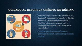 CUIDADO AL ELEGIR UN CRÉDITO DE NÓMINA
• Antes de aceptar uno de estos préstamos, la
Condusef recomienda que consulte el Buró de
Entidades Financieras (en la dirección
http://www.buro.gob.mx), para ver qué
institución es la que se ajusta mejor a sus
necesidades.
• http://eleconomista.com.mx/finanzas-
personales/2016/05/12/cuidado-elegir-credito-
nomina
 
