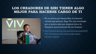 LOS CREADORES DE SIRI TIENEN ALGO
MEJOR PARA HACERSE CARGO DE TI
• En la carrera por desarrollar el asistente
virtual más potente, llega Viv, una tecnología
que se acerca más que ninguna otra a la
dinámica conversacional del ser humano.
• http://eleconomista.com.mx/internacional/2016
/05/14/creadores-siri-tienen-algo-mejor-
hacerse-cargo-ti
 