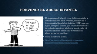 PREVENIR EL ABUSO INFANTIL
• El abuso sexual infantil es un delito que atañe a
todos los sectores de la sociedad, estudios de la
Organización Mundial de la Salud (OMS, por sus
siglas en inglés) indican que a nivel mundial una
de cada cinco mujeres adultas y uno de cada 13
hombres afirman haber sido de víctimas de
abuso sexual en su niñez.
• Checa el video en el link.
• http://www.merca20.com/creativa-campana-
social-prevenir-abuso-sexual-infantil/
 
