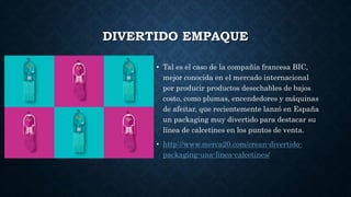 DIVERTIDO EMPAQUE
• Tal es el caso de la compañía francesa BIC,
mejor conocida en el mercado internacional
por producir productos desechables de bajos
costo, como plumas, encendedores y máquinas
de afeitar, que recientemente lanzó en España
un packaging muy divertido para destacar su
línea de calcetines en los puntos de venta.
• http://www.merca20.com/crean-divertido-
packaging-una-linea-calcetines/
 